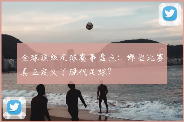 全球顶级足球赛事盘点:哪些比赛真正定义了现代足球?