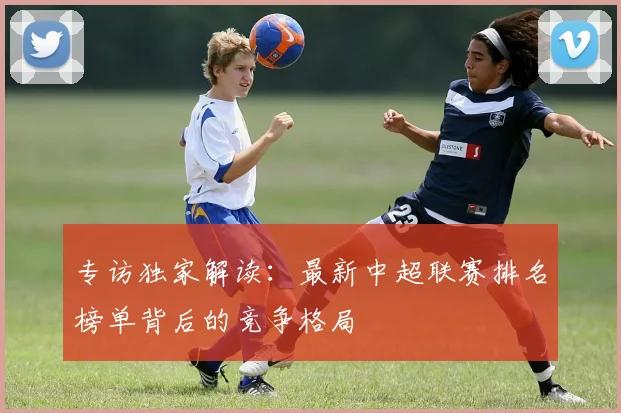 专访独家解读：最新中超联赛排名榜单背后的竞争格局
