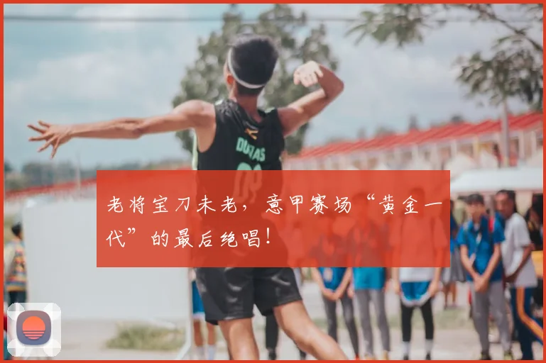 老将宝刀未老，意甲赛场“黄金一代”的最后绝唱！