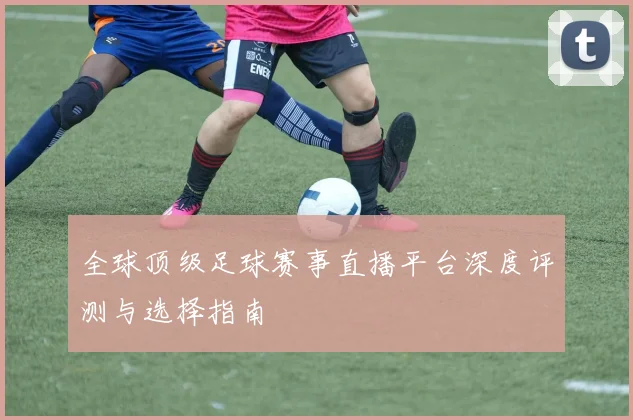 全球顶级足球赛事直播平台深度评测与选择指南