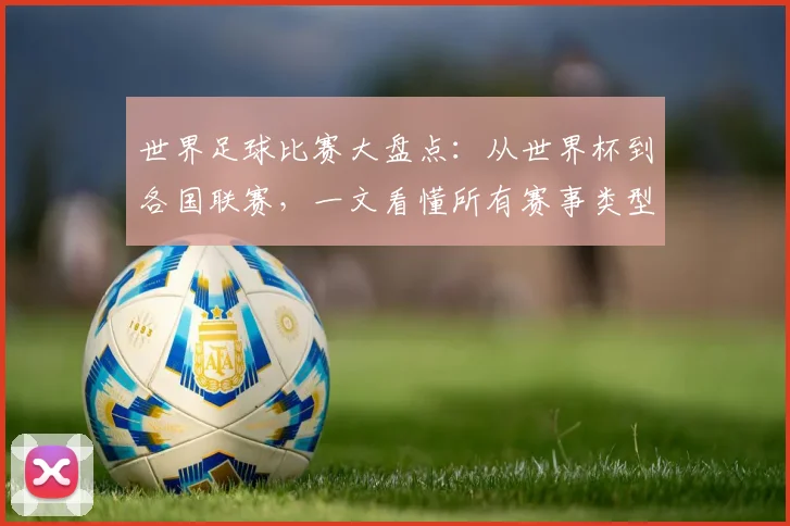 世界足球比赛大盘点:从世界杯到各国联赛,一文看懂所有赛事类型